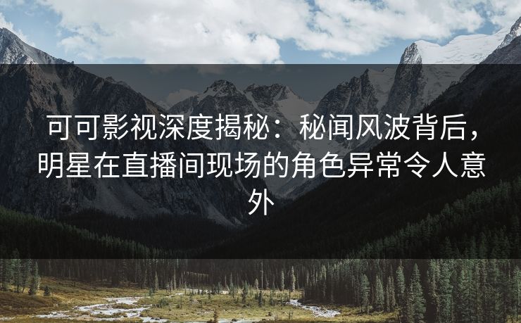 可可影视深度揭秘：秘闻风波背后，明星在直播间现场的角色异常令人意外