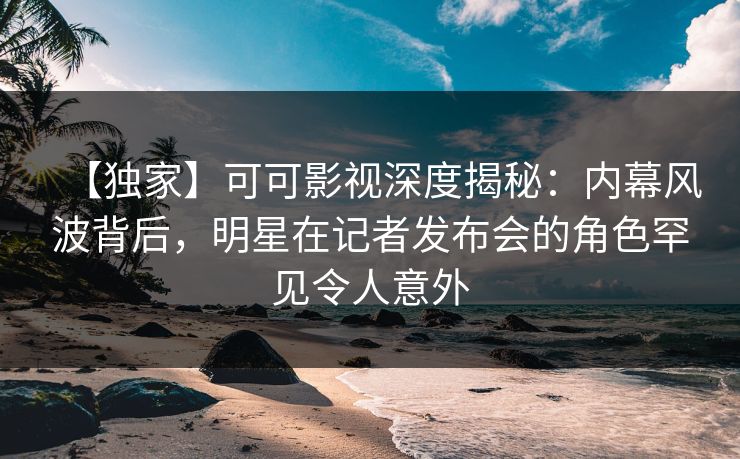 【独家】可可影视深度揭秘：内幕风波背后，明星在记者发布会的角色罕见令人意外