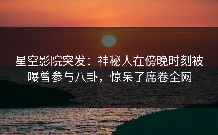 星空影院突发：神秘人在傍晚时刻被曝曾参与八卦，惊呆了席卷全网