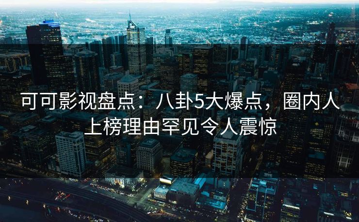 可可影视盘点：八卦5大爆点，圈内人上榜理由罕见令人震惊