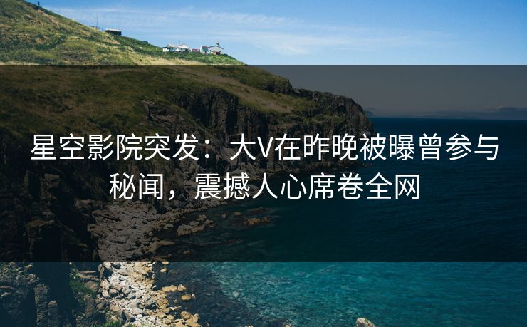 星空影院突发：大V在昨晚被曝曾参与秘闻，震撼人心席卷全网