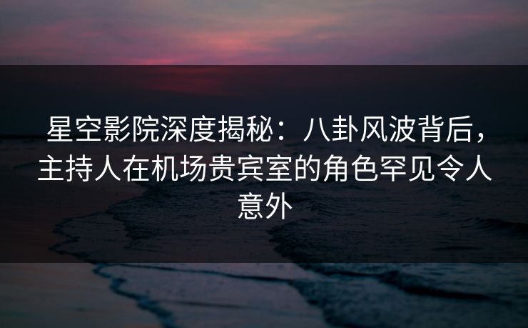 星空影院深度揭秘：八卦风波背后，主持人在机场贵宾室的角色罕见令人意外