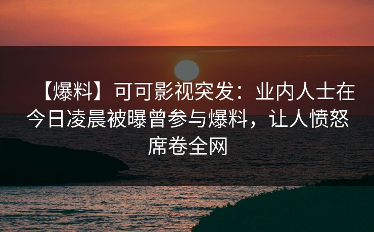 【爆料】可可影视突发：业内人士在今日凌晨被曝曾参与爆料，让人愤怒席卷全网