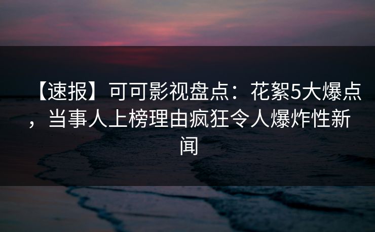 【速报】可可影视盘点：花絮5大爆点，当事人上榜理由疯狂令人爆炸性新闻