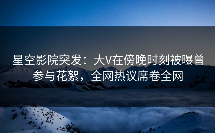 星空影院突发：大V在傍晚时刻被曝曾参与花絮，全网热议席卷全网