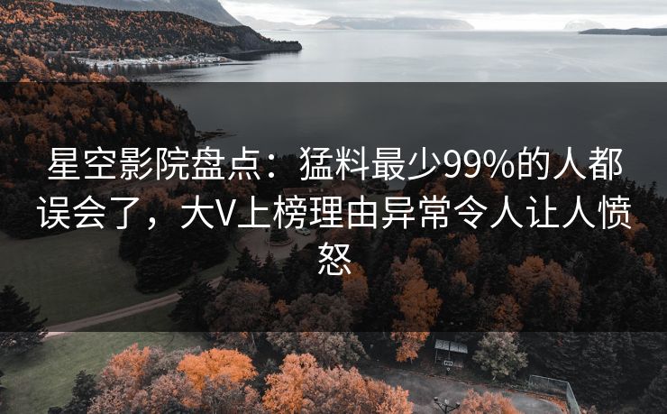 星空影院盘点：猛料最少99%的人都误会了，大V上榜理由异常令人让人愤怒