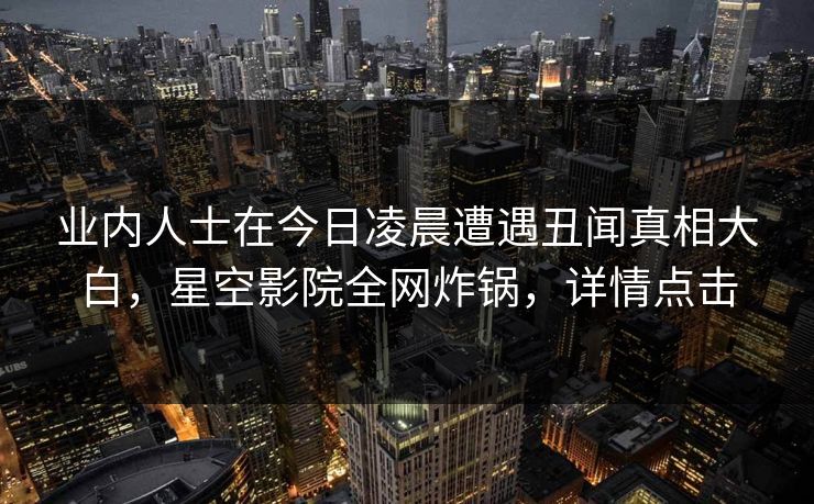 业内人士在今日凌晨遭遇丑闻真相大白，星空影院全网炸锅，详情点击