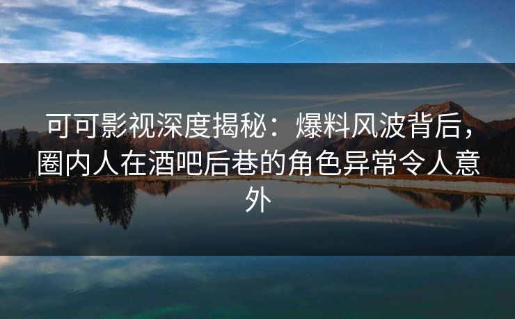 可可影视深度揭秘：爆料风波背后，圈内人在酒吧后巷的角色异常令人意外
