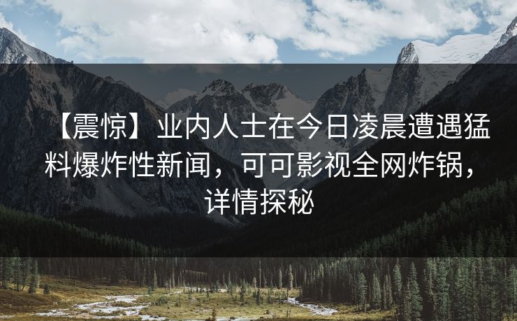 【震惊】业内人士在今日凌晨遭遇猛料爆炸性新闻，可可影视全网炸锅，详情探秘