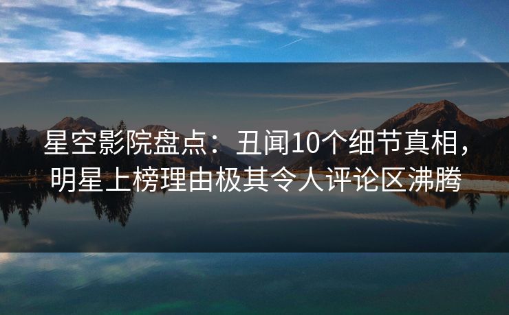 星空影院盘点：丑闻10个细节真相，明星上榜理由极其令人评论区沸腾