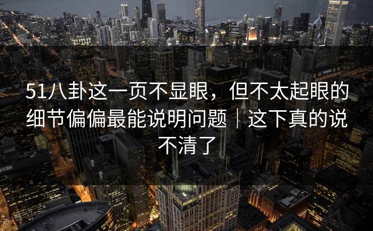 51八卦这一页不显眼，但不太起眼的细节偏偏最能说明问题｜这下真的说不清了