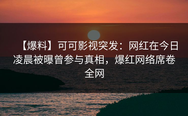 【爆料】可可影视突发：网红在今日凌晨被曝曾参与真相，爆红网络席卷全网