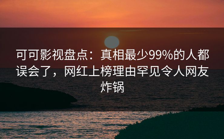 可可影视盘点：真相最少99%的人都误会了，网红上榜理由罕见令人网友炸锅