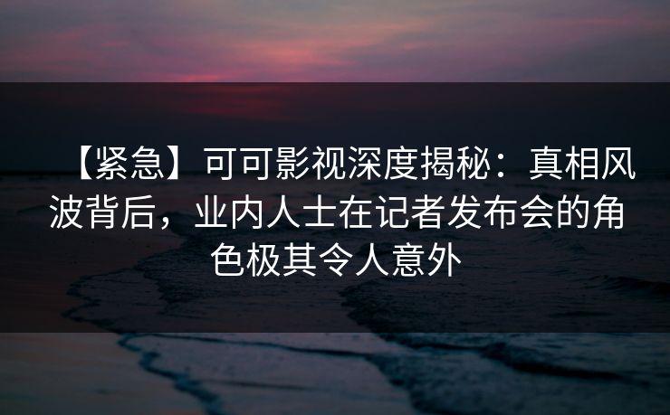 【紧急】可可影视深度揭秘：真相风波背后，业内人士在记者发布会的角色极其令人意外