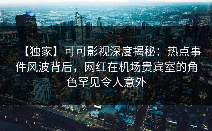 【独家】可可影视深度揭秘：热点事件风波背后，网红在机场贵宾室的角色罕见令人意外