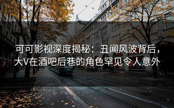 可可影视深度揭秘：丑闻风波背后，大V在酒吧后巷的角色罕见令人意外