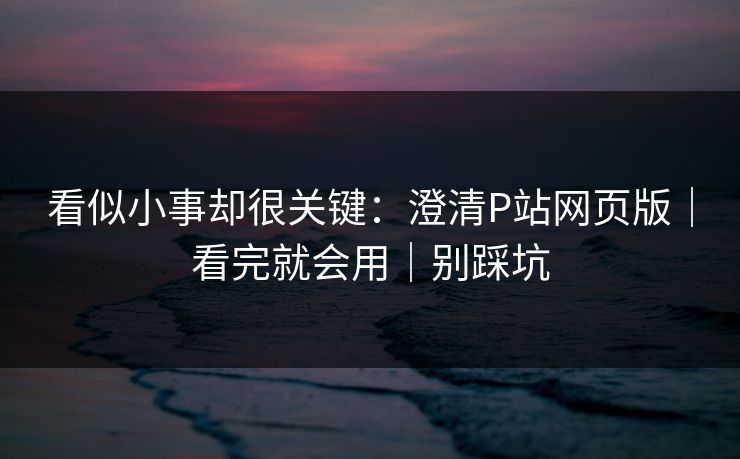 看似小事却很关键：澄清P站网页版｜看完就会用｜别踩坑