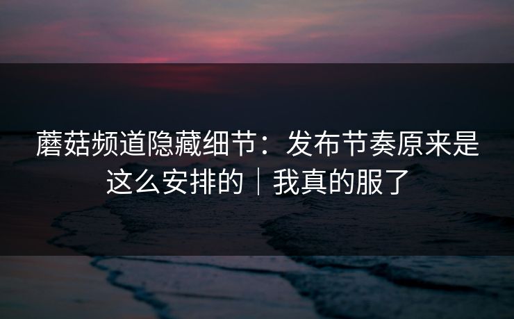 蘑菇频道隐藏细节：发布节奏原来是这么安排的｜我真的服了