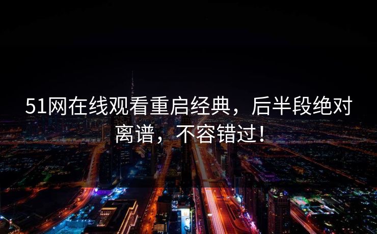 51网在线观看重启经典，后半段绝对离谱，不容错过！