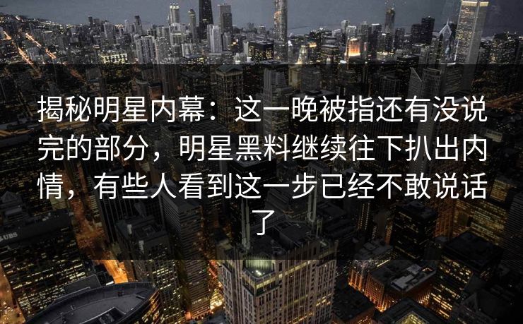 揭秘明星内幕：这一晚被指还有没说完的部分，明星黑料继续往下扒出内情，有些人看到这一步已经不敢说话了